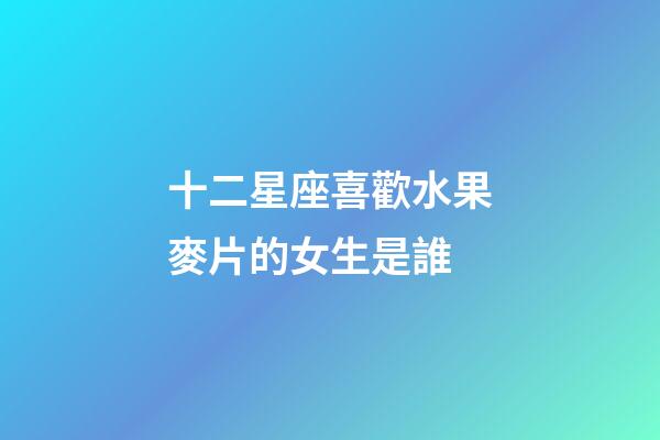 十二星座喜歡水果麥片的女生是誰