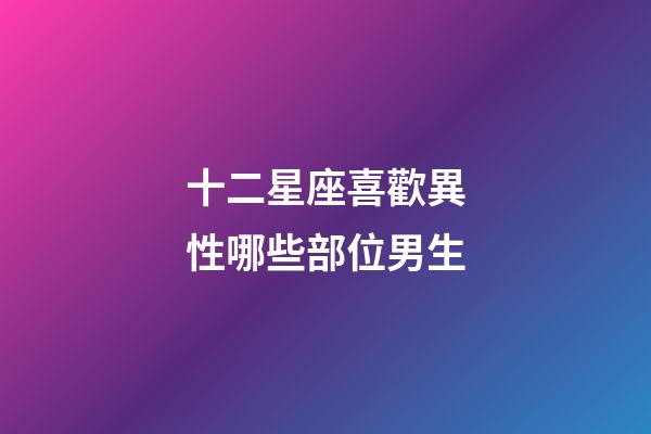 十二星座喜歡異性哪些部位男生-第1張-星座運勢-玄機派