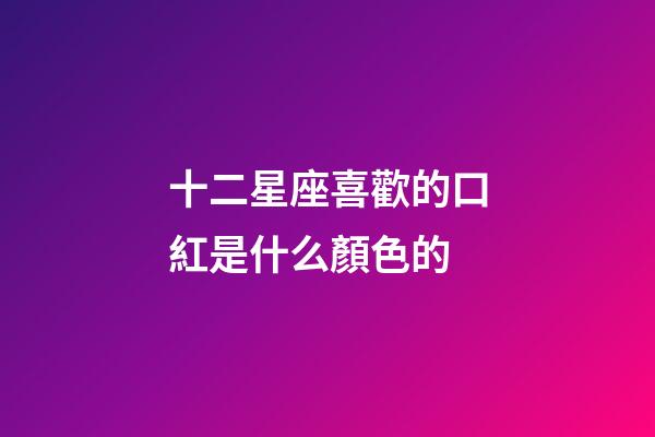 十二星座喜歡的口紅是什么顏色的-第1張-星座運勢-玄機派
