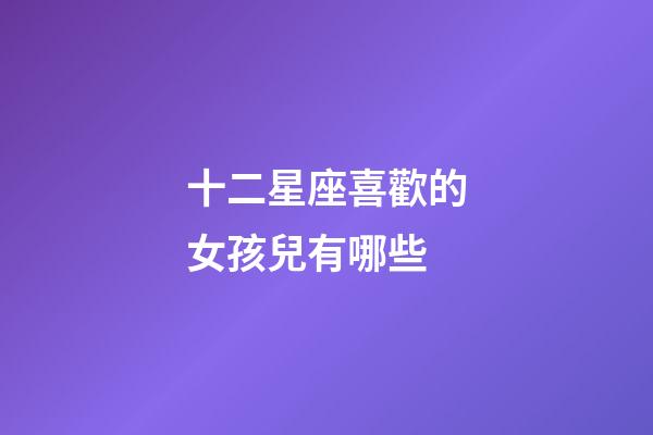 十二星座喜歡的女孩兒有哪些-第1張-星座運勢-玄機派