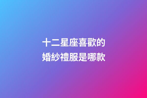 十二星座喜歡的婚紗禮服是哪款