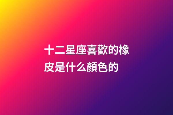 十二星座喜歡的橡皮是什么顏色的
