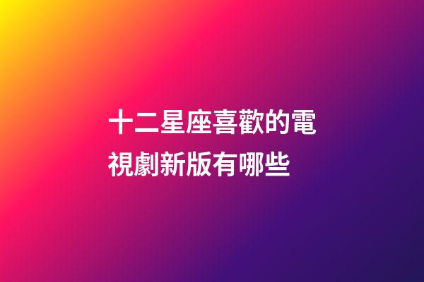 十二星座喜歡的電視劇新版有哪些