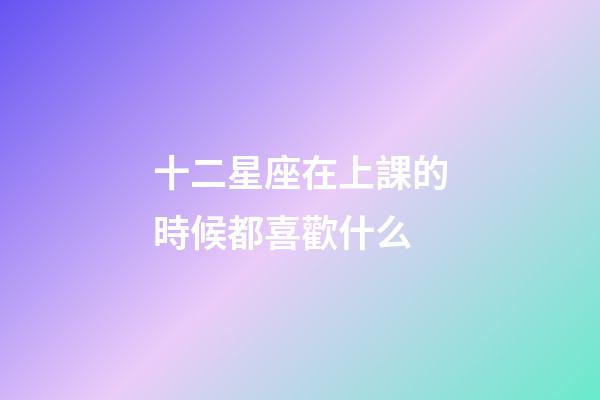 十二星座在上課的時候都喜歡什么-第1張-星座運勢-玄機派