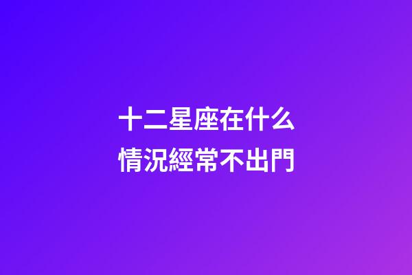 十二星座在什么情況經常不出門-第1張-星座運勢-玄機派
