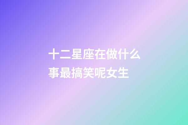 十二星座在做什么事最搞笑呢女生-第1張-星座運勢-玄機派