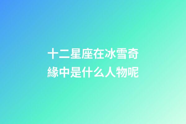 十二星座在冰雪奇緣中是什么人物呢