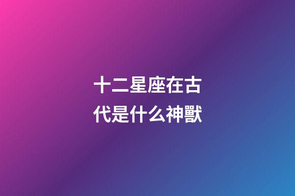 十二星座在古代是什么神獸-第1張-星座運勢-玄機派
