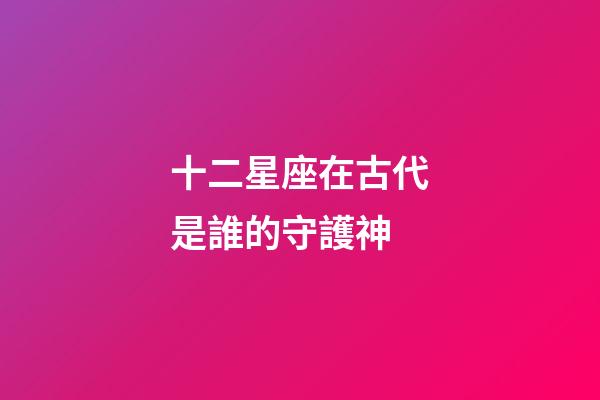 十二星座在古代是誰的守護神-第1張-星座運勢-玄機派