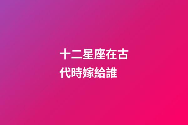 十二星座在古代時嫁給誰-第1張-星座運勢-玄機派