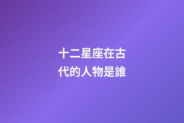 十二星座在古代的人物是誰-第1張-星座運勢-玄機派
