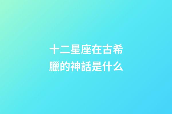 十二星座在古希臘的神話是什么-第1張-星座運勢-玄機派