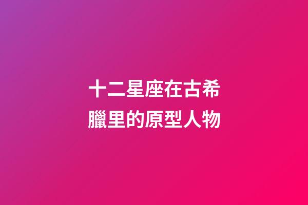 十二星座在古希臘里的原型人物-第1張-星座運勢-玄機派