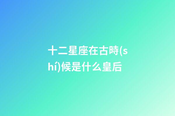 十二星座在古時(shí)候是什么皇后-第1張-星座運(yùn)勢(shì)-玄機(jī)派