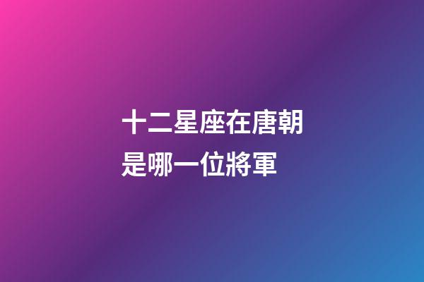 十二星座在唐朝是哪一位將軍-第1張-星座運勢-玄機派
