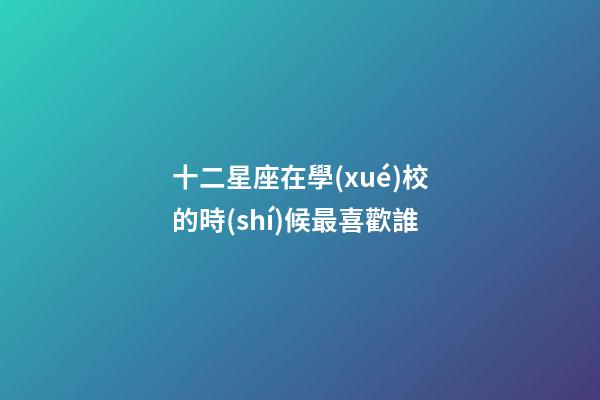 十二星座在學(xué)校的時(shí)候最喜歡誰-第1張-星座運(yùn)勢-玄機(jī)派
