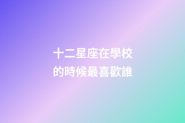 十二星座在學校的時候最喜歡誰-第1張-星座運勢-玄機派