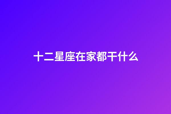 十二星座在家都干什么-第1張-星座運勢-玄機派