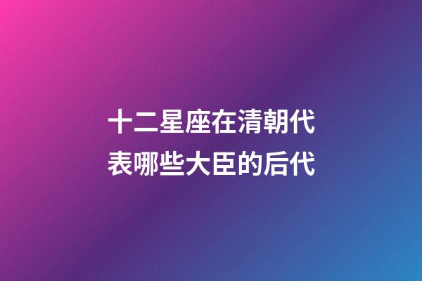 十二星座在清朝代表哪些大臣的后代