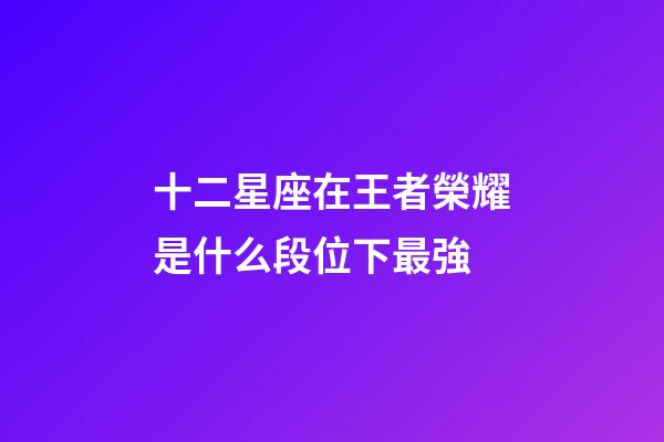 十二星座在王者榮耀是什么段位下最強-第1張-星座運勢-玄機派