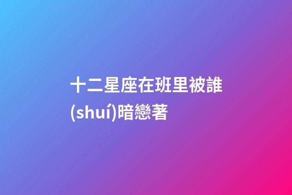 十二星座在班里被誰(shuí)暗戀著-第1張-星座運(yùn)勢(shì)-玄機(jī)派