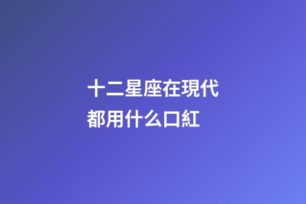 十二星座在現代都用什么口紅-第1張-星座運勢-玄機派