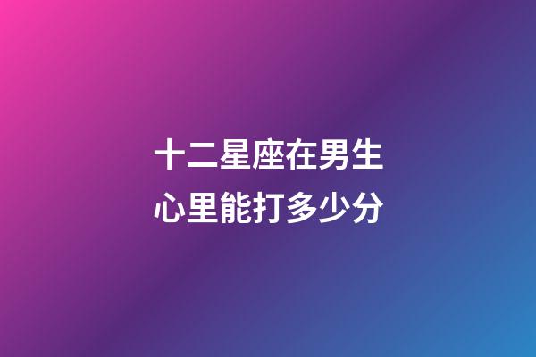 十二星座在男生心里能打多少分