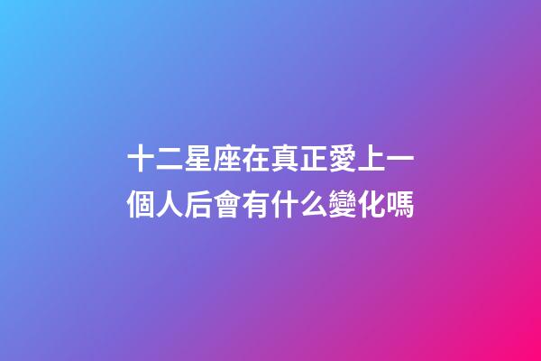 十二星座在真正愛上一個人后會有什么變化嗎-第1張-星座運勢-玄機派