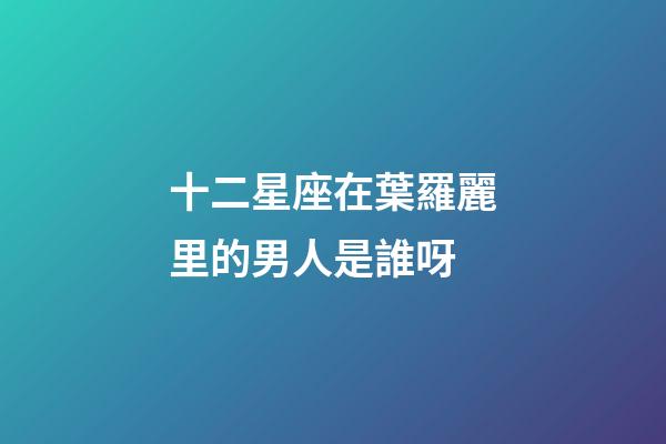 十二星座在葉羅麗里的男人是誰呀-第1張-星座運勢-玄機派