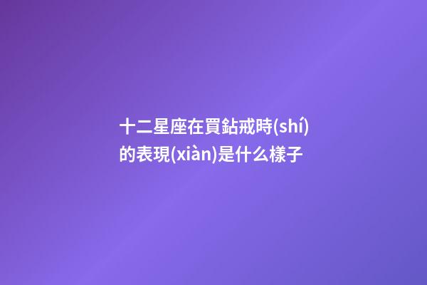 十二星座在買鉆戒時(shí)的表現(xiàn)是什么樣子-第1張-星座運(yùn)勢(shì)-玄機(jī)派
