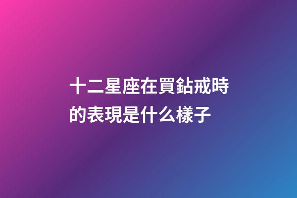 十二星座在買鉆戒時的表現是什么樣子-第1張-星座運勢-玄機派