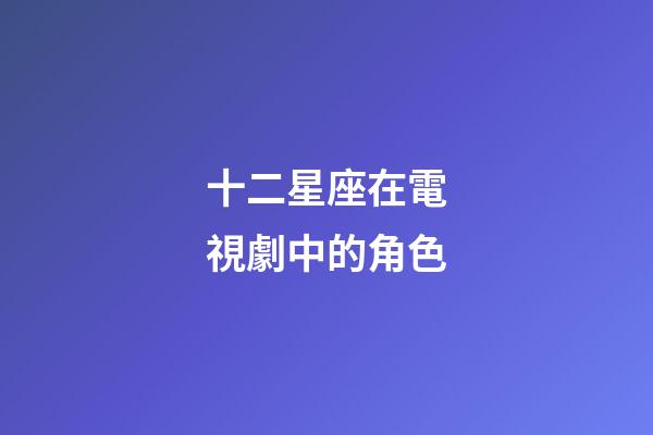 十二星座在電視劇中的角色-第1張-星座運勢-玄機派