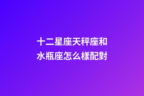 十二星座天秤座和水瓶座怎么樣配對-第1張-星座運勢-玄機派