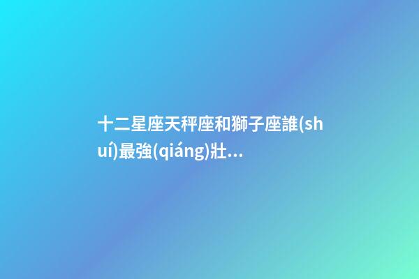 十二星座天秤座和獅子座誰(shuí)最強(qiáng)壯一些-第1張-星座運(yùn)勢(shì)-玄機(jī)派