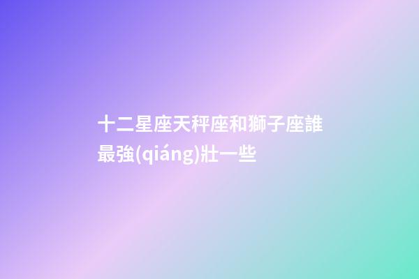 十二星座天秤座和獅子座誰最強(qiáng)壯一些