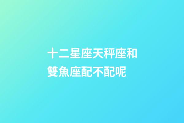 十二星座天秤座和雙魚座配不配呢-第1張-星座運勢-玄機派