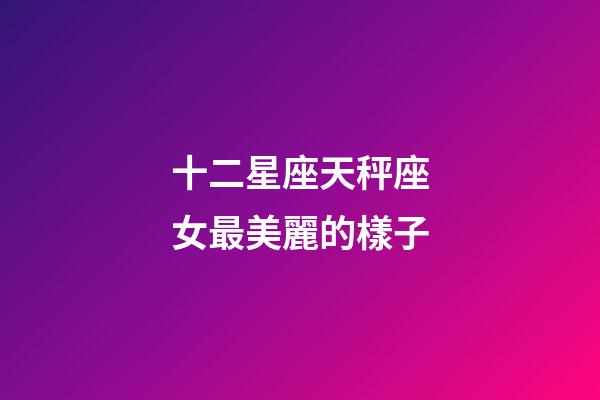 十二星座天秤座女最美麗的樣子-第1張-星座運勢-玄機派