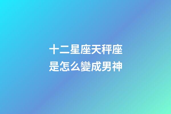 十二星座天秤座是怎么變成男神-第1張-星座運勢-玄機派