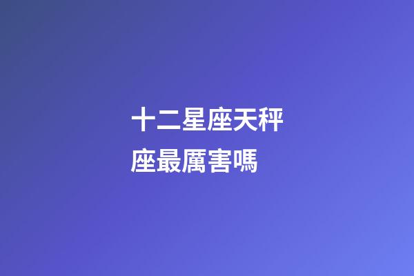 十二星座天秤座最厲害嗎-第1張-星座運勢-玄機派