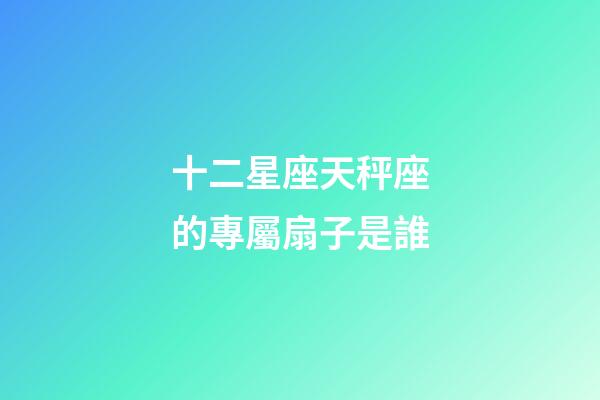 十二星座天秤座的專屬扇子是誰-第1張-星座運勢-玄機派