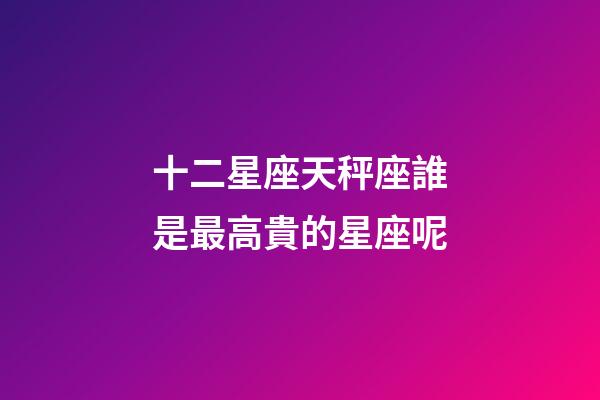 十二星座天秤座誰是最高貴的星座呢-第1張-星座運勢-玄機派
