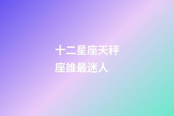 十二星座天秤座誰最迷人-第1張-星座運勢-玄機派