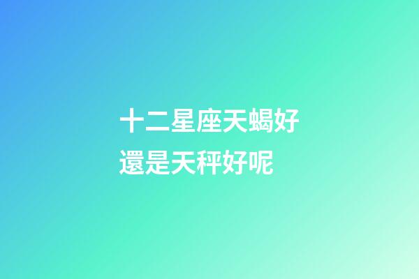 十二星座天蝎好還是天秤好呢-第1張-星座運勢-玄機派