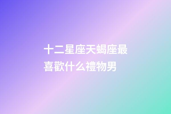 十二星座天蝎座最喜歡什么禮物男-第1張-星座運勢-玄機派