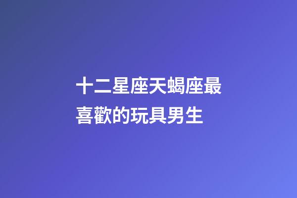 十二星座天蝎座最喜歡的玩具男生-第1張-星座運(yùn)勢(shì)-玄機(jī)派