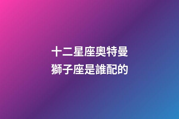 十二星座奧特曼獅子座是誰配的-第1張-星座運勢-玄機派