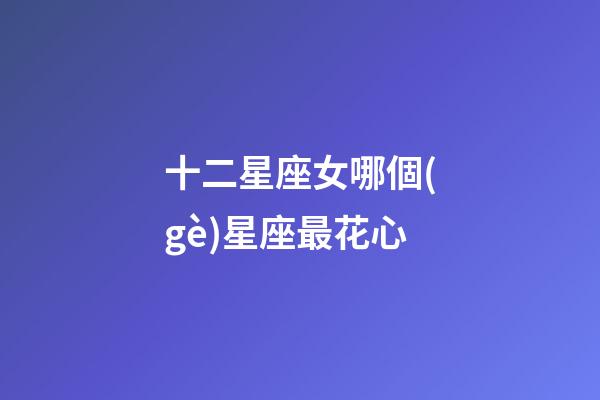 十二星座女哪個(gè)星座最花心-第1張-星座運(yùn)勢(shì)-玄機(jī)派