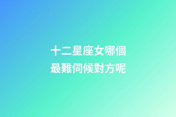 十二星座女哪個最難伺候對方呢-第1張-星座運勢-玄機派