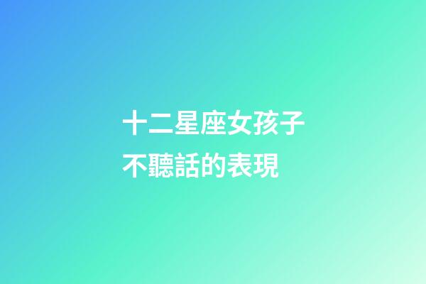 十二星座女孩子不聽話的表現-第1張-星座運勢-玄機派