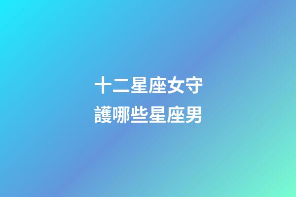 十二星座女守護哪些星座男-第1張-星座運勢-玄機派